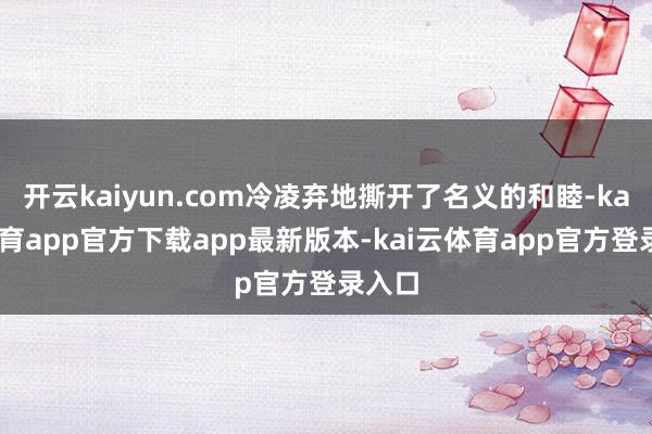 开云kaiyun.com冷凌弃地撕开了名义的和睦-kai云体育app官方下载app最新版本-kai云体育app官方登录入口