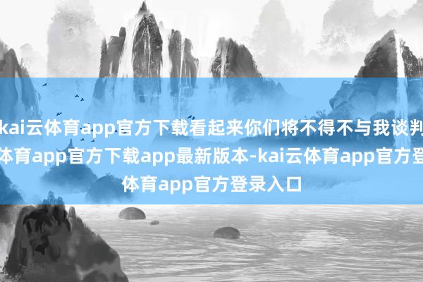 kai云体育app官方下载看起来你们将不得不与我谈判-kai