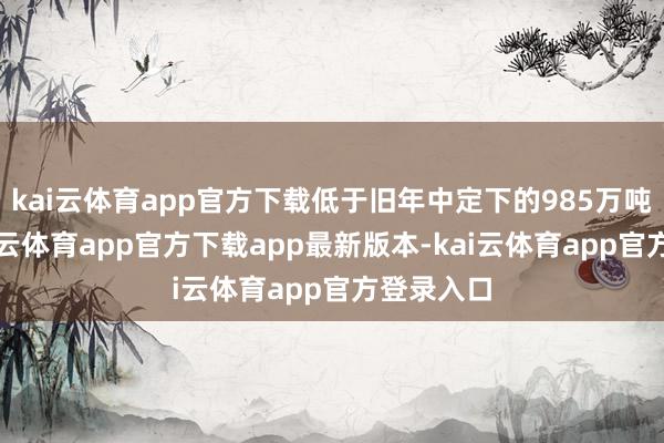 kai云体育app官方下载低于旧年中定下的985万吨成见-k