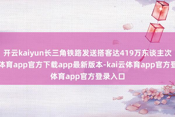 开云kaiyun长三角铁路发送搭客达419万东谈主次-kai云体育app官方下载app最新版本-kai云体育app官方登录入口