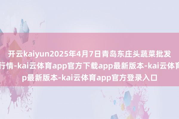 开云kaiyun2025年4月7日青岛东庄头蔬菜批发市集有限公司价钱行情-kai云体育app官方下载app最新版本-kai云体育app官方登录入口