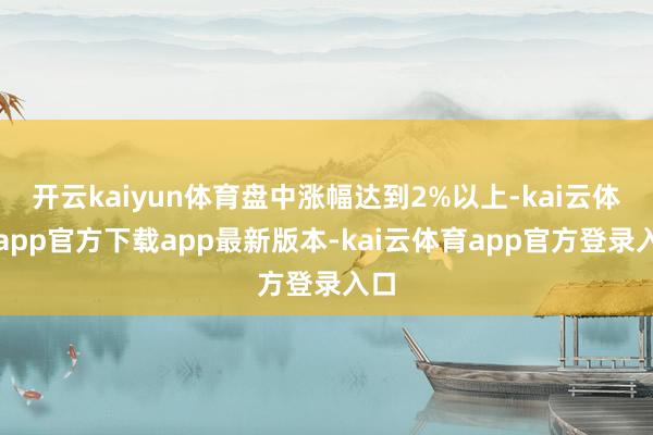 开云kaiyun体育盘中涨幅达到2%以上-kai云体育app官方下载app最新版本-kai云体育app官方登录入口