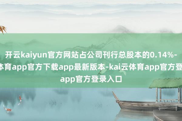 开云kaiyun官方网站占公司刊行总股本的0.14%-kai
