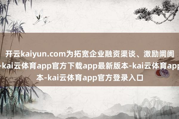 开云kaiyun.com为拓宽企业融资渠谈、激励阛阓活力孝敬