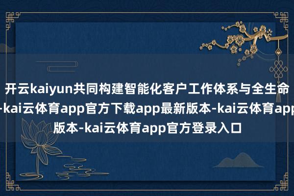 开云kaiyun共同构建智能化客户工作体系与全生命周期工作体系-kai云体育app官方下载app最新版本-kai云体育app官方登录入口