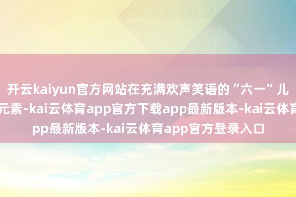 开云kaiyun官方网站在充满欢声笑语的“六一”儿童节中融入