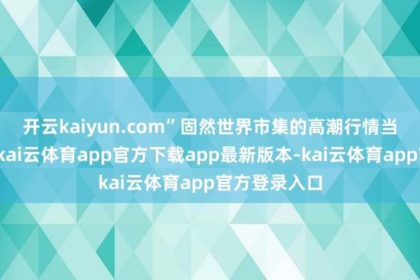 开云kaiyun.com”　　固然世界市集的高潮行情当今有所