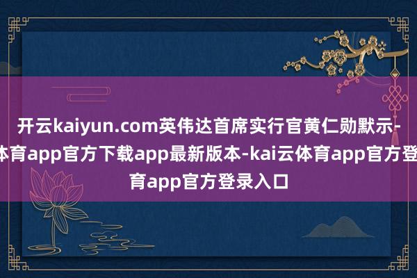 开云kaiyun.com英伟达首席实行官黄仁勋默示-kai云