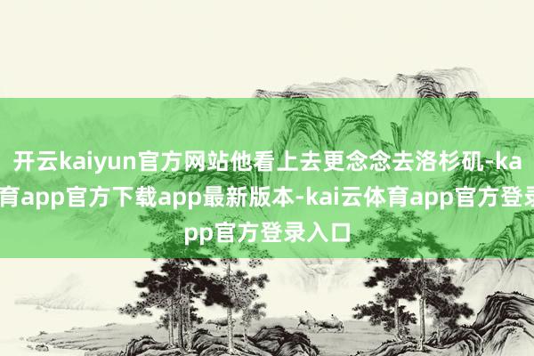 开云kaiyun官方网站他看上去更念念去洛杉矶-kai云体育