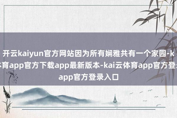 开云kaiyun官方网站因为所有娴雅共有一个家园-kai云体