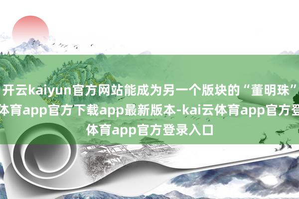 开云kaiyun官方网站能成为另一个版块的“董明珠”-kai