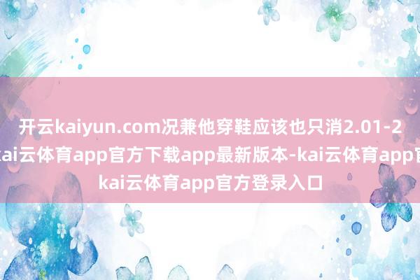 开云kaiyun.com况兼他穿鞋应该也只消2.01-2.0