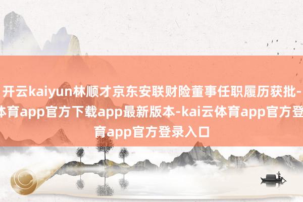 开云kaiyun林顺才京东安联财险董事任职履历获批-kai云