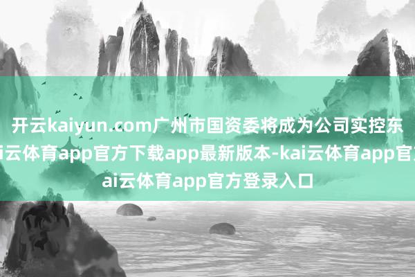 开云kaiyun.com广州市国资委将成为公司实控东说念主-