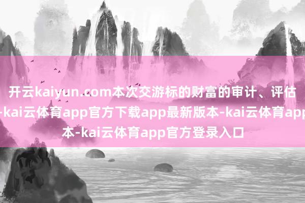 开云kaiyun.com本次交游标的财富的审计、评估责任尚未