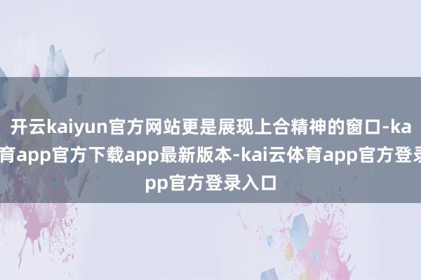 开云kaiyun官方网站更是展现上合精神的窗口-kai云体育app官方下载app最新版本-kai云体育app官方登录入口