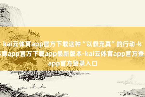 kai云体育app官方下载这种“以假充真”的行动-kai云体育app官方下载app最新版本-kai云体育app官方登录入口