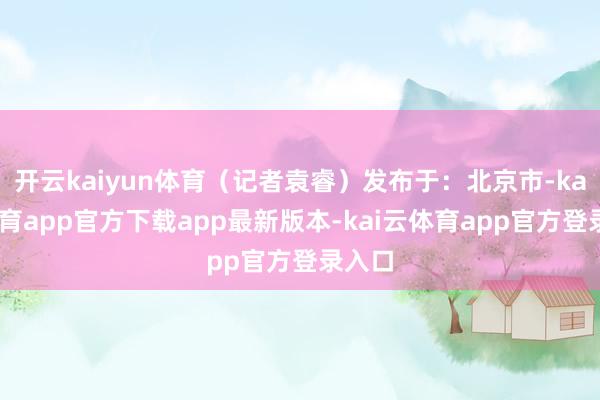 开云kaiyun体育（记者袁睿）发布于：北京市-kai云体育app官方下载app最新版本-kai云体育app官方登录入口