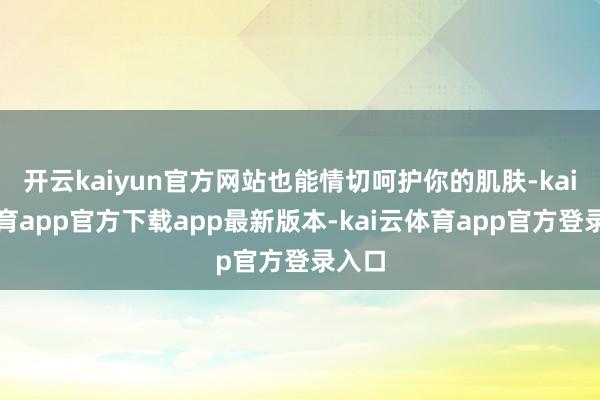 开云kaiyun官方网站也能情切呵护你的肌肤-kai云体育app官方下载app最新版本-kai云体育app官方登录入口