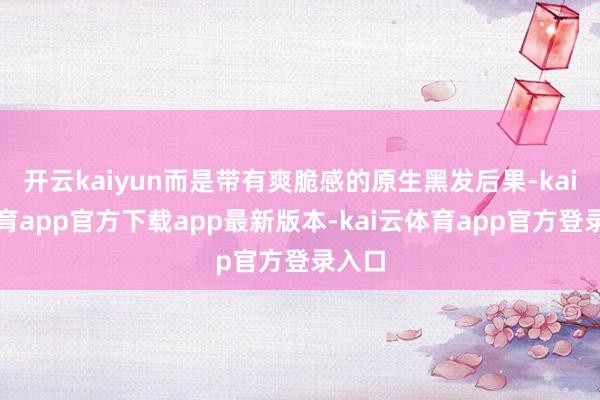 开云kaiyun而是带有爽脆感的原生黑发后果-kai云体育app官方下载app最新版本-kai云体育app官方登录入口