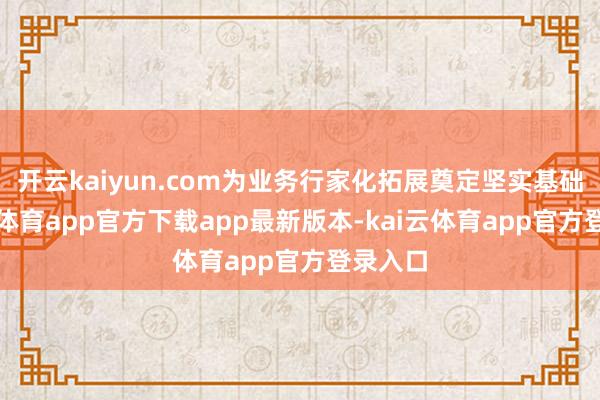 开云kaiyun.com为业务行家化拓展奠定坚实基础-kai云体育app官方下载app最新版本-kai云体育app官方登录入口