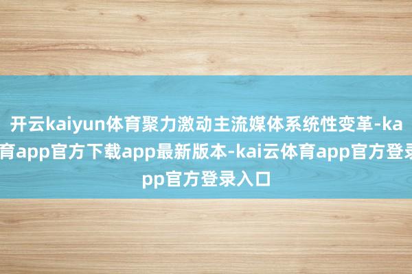开云kaiyun体育聚力激动主流媒体系统性变革-kai云体育app官方下载app最新版本-kai云体育app官方登录入口