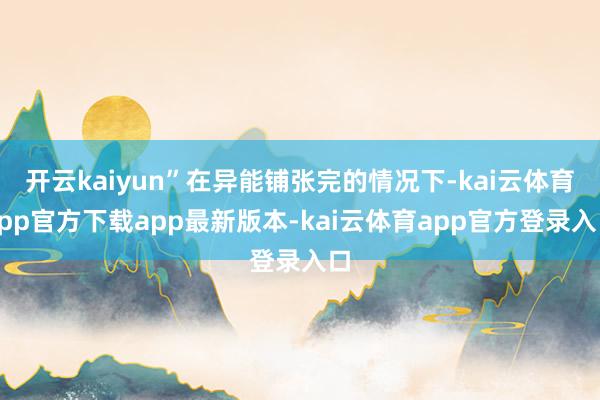 开云kaiyun”在异能铺张完的情况下-kai云体育app官方下载app最新版本-kai云体育app官方登录入口