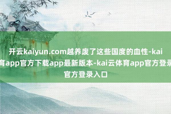 开云kaiyun.com越养废了这些国度的血性-kai云体育app官方下载app最新版本-kai云体育app官方登录入口