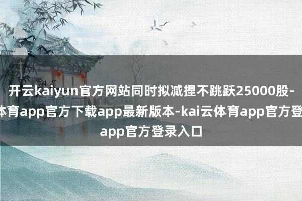 开云kaiyun官方网站同时拟减捏不跳跃25000股-kai云体育app官方下载app最新版本-kai云体育app官方登录入口
