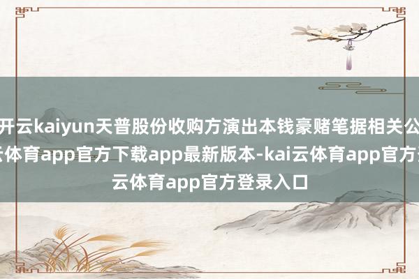 开云kaiyun天普股份收购方演出本钱豪赌笔据相关公告-kai云体育app官方下载app最新版本-kai云体育app官方登录入口