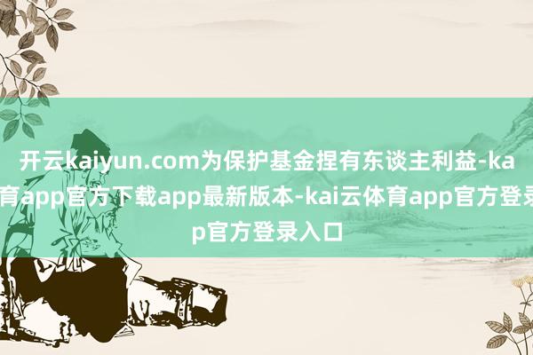 开云kaiyun.com为保护基金捏有东谈主利益-kai云体育app官方下载app最新版本-kai云体育app官方登录入口