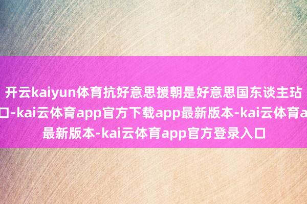 开云kaiyun体育抗好意思援朝是好意思国东谈主玷污到了我们家门口-kai云体育app官方下载app最新版本-kai云体育app官方登录入口