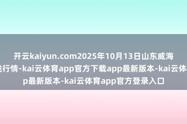 开云kaiyun.com2025年10月13日山东威海水居品批发商场价钱行情-kai云体育app官方下载app最新版本-kai云体育app官方登录入口