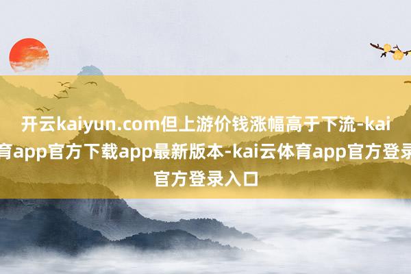 开云kaiyun.com但上游价钱涨幅高于下流-kai云体育app官方下载app最新版本-kai云体育app官方登录入口