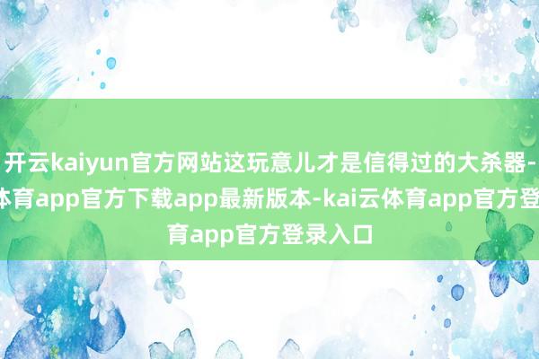 开云kaiyun官方网站这玩意儿才是信得过的大杀器-kai云