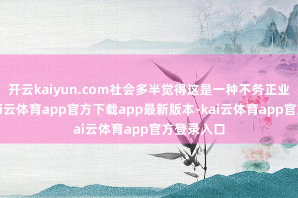 开云kaiyun.com社会多半觉得这是一种不务正业的使命-